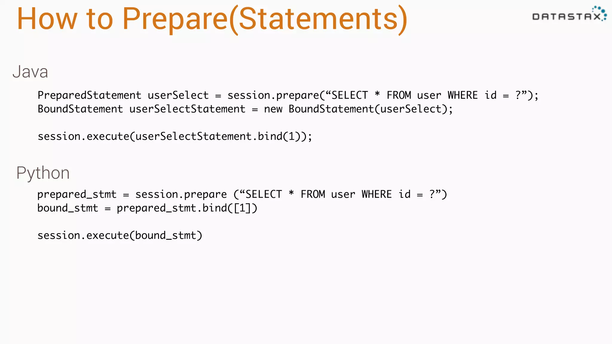 How to Prepare(Statements)
PreparedStatement userSelect = session.prepare(“SELECT * FROM user WHERE id = ?”);
BoundStatement userSelectStatement = new BoundStatement(userSelect);
session.execute(userSelectStatement.bind(1));
prepared_stmt = session.prepare (“SELECT * FROM user WHERE id = ?”)
bound_stmt = prepared_stmt.bind([1])
session.execute(bound_stmt)
Java
Python
 