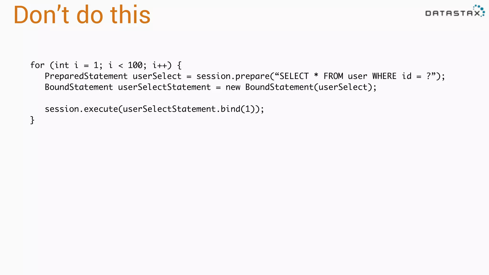 Don’t do this
for (int i = 1; i < 100; i++) {
PreparedStatement userSelect = session.prepare(“SELECT * FROM user WHERE id = ?”);
BoundStatement userSelectStatement = new BoundStatement(userSelect);
session.execute(userSelectStatement.bind(1));
}
 