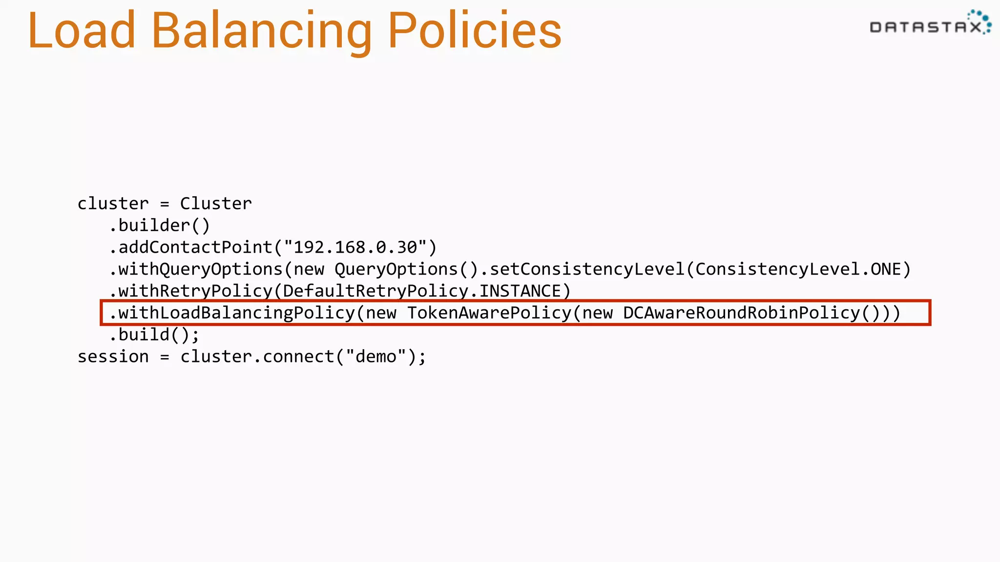 Load Balancing Policies
cluster = Cluster
.builder()
.addContactPoint("192.168.0.30")
.withQueryOptions(new QueryOptions().setConsistencyLevel(ConsistencyLevel.ONE)
.withRetryPolicy(DefaultRetryPolicy.INSTANCE)
.withLoadBalancingPolicy(new TokenAwarePolicy(new DCAwareRoundRobinPolicy()))
.build();
session = cluster.connect("demo");
 