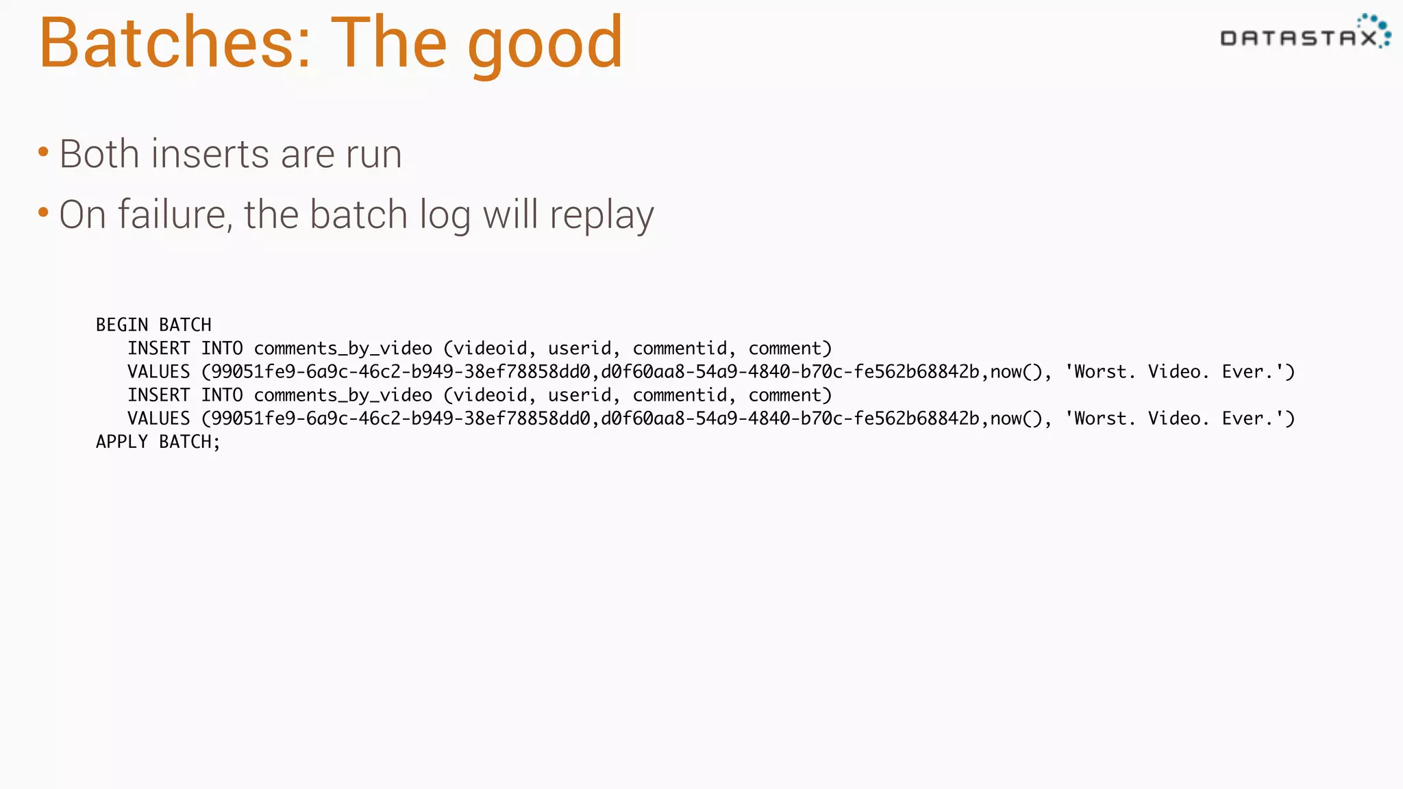 Batches: The good
• Both inserts are run
• On failure, the batch log will replay
BEGIN BATCH
INSERT INTO comments_by_video (videoid, userid, commentid, comment)
VALUES (99051fe9-6a9c-46c2-b949-38ef78858dd0,d0f60aa8-54a9-4840-b70c-fe562b68842b,now(), 'Worst. Video. Ever.')
INSERT INTO comments_by_video (videoid, userid, commentid, comment)
VALUES (99051fe9-6a9c-46c2-b949-38ef78858dd0,d0f60aa8-54a9-4840-b70c-fe562b68842b,now(), 'Worst. Video. Ever.')
APPLY BATCH;
 
