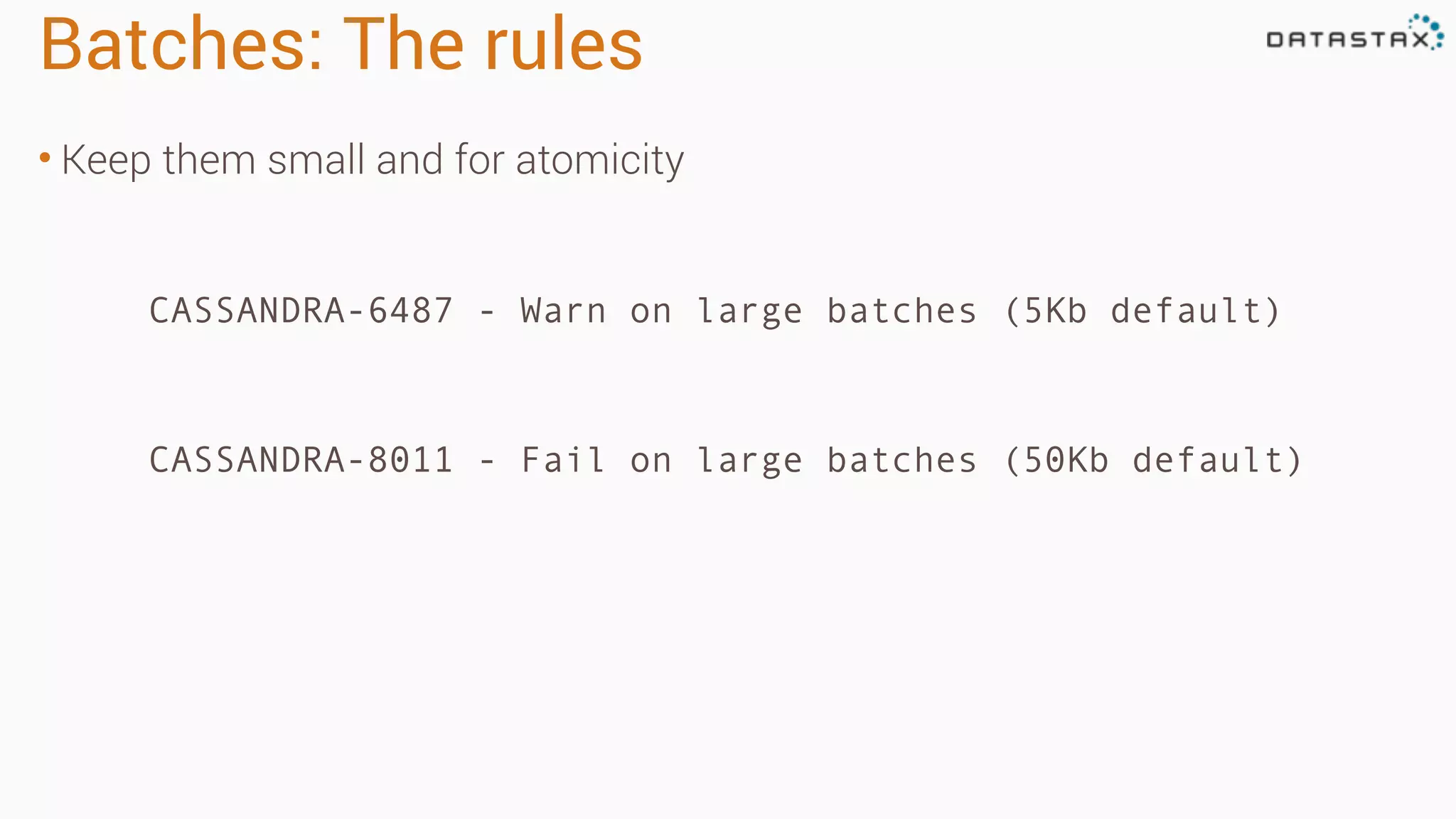 Batches: The rules
• Keep them small and for atomicity
CASSANDRA-6487 - Warn on large batches (5Kb default)
CASSANDRA-8011 - Fail on large batches (50Kb default)
 