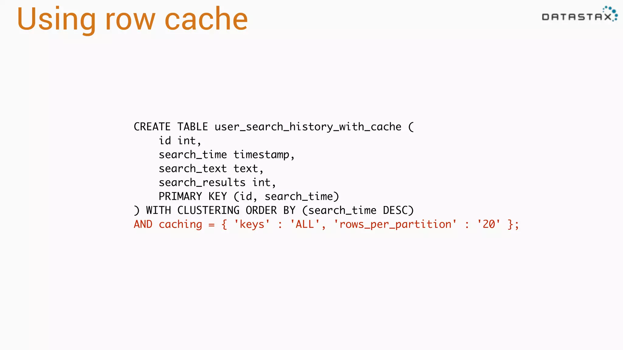 Using row cache
CREATE TABLE user_search_history_with_cache (
id int,
search_time timestamp,
search_text text,
search_results int,
PRIMARY KEY (id, search_time)
) WITH CLUSTERING ORDER BY (search_time DESC)
AND caching = { 'keys' : 'ALL', 'rows_per_partition' : '20' };
 