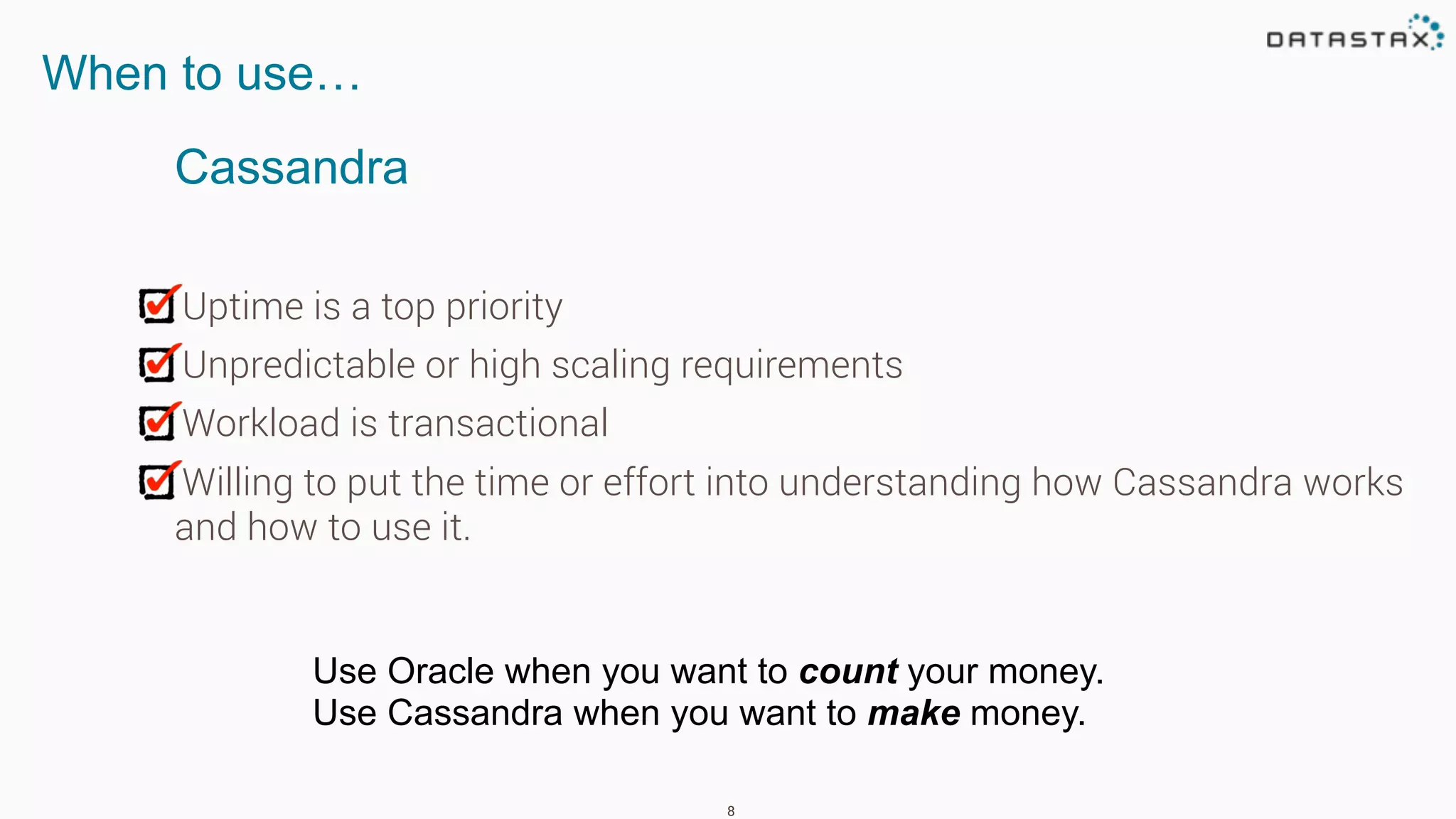 Uptime is a top priority
Unpredictable or high scaling requirements
Workload is transactional
Willing to put the time or effort into understanding how Cassandra works
and how to use it.
8
When to use…
Use Oracle when you want to count your money.
Use Cassandra when you want to make money.
Cassandra
 