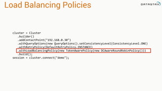 Load Balancing Policies
cluster = Cluster
.builder()
.addContactPoint("192.168.0.30")
.withQueryOptions(new QueryOptions().setConsistencyLevel(ConsistencyLevel.ONE)
.withRetryPolicy(DefaultRetryPolicy.INSTANCE)
.withLoadBalancingPolicy(new TokenAwarePolicy(new DCAwareRoundRobinPolicy()))
.build();
session = cluster.connect("demo");
 