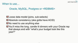 7
When to use…
Loose data model (joins, sub-selects)
Absolute consistency (aka gotta have ACID)
No need to use anything else
You’ll miss the long, candle lit dinners with your Oracle rep
that always end with “what’s your budget look like this
year?”
Oracle, MySQL, Postgres or <RDBMS>
 