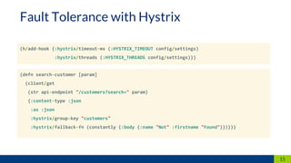 (h/add-hook {:hystrix/timeout-ms (:HYSTRIX_TIMEOUT config/settings)
:hystrix/threads (:HYSTRIX_THREADS config/settings)})
15
Fault Tolerance with Hystrix
(defn search-customer [param]
(client/get
(str api-endpoint "/customers?search=" param)
{:content-type :json
:as :json
:hystrix/group-key "customers"
:hystrix/fallback-fn (constantly {:body {:name "Not" :firstname "Found"}})}))
 
