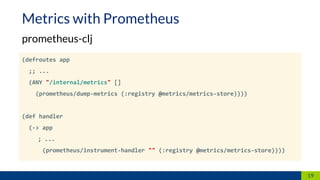 (defroutes app
;; ...
(ANY "/internal/metrics" []
(prometheus/dump-metrics (:registry @metrics/metrics-store))))
(def handler
(-> app
; ...
(prometheus/instrument-handler "" (:registry @metrics/metrics-store))))
19
Metrics with Prometheus
prometheus-clj
 