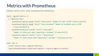 (defonce metrics-store (atom (prometheus/init-defaults)))
(defn- register-metrics []
(-> @metrics-store
(prometheus/register-gauge "users" "users_count" "Number of users in DB" ["users_count"])
(prometheus/register-gauge "users" "users_disabled" "Number of disabled users in DB"
["users_disabled"])
(prometheus/register-counter "users" "cache_hits"
"Number of cache hits when requesting a customer" ["cache_hits"])
(prometheus/register-counter "users" "cache_misses"
"Number of cache misses when requesting a customer" ["cache_misses"])))
(defn init []
(reset! metrics-store (register-metrics))
(HystrixPrometheusMetricsPublisher/register (:registry @metrics-store)))
20
Metrics with Prometheus
 