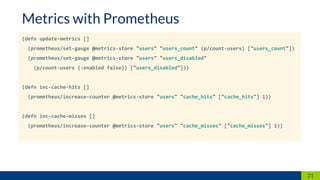 (defn update-metrics []
(prometheus/set-gauge @metrics-store "users" "users_count" (p/count-users) ["users_count"])
(prometheus/set-gauge @metrics-store "users" "users_disabled"
(p/count-users {:enabled false}) ["users_disabled"]))
(defn inc-cache-hits []
(prometheus/increase-counter @metrics-store "users" "cache_hits" ["cache_hits"] 1))
(defn inc-cache-misses []
(prometheus/increase-counter @metrics-store "users" "cache_misses" ["cache_misses"] 1))
21
Metrics with Prometheus
 
