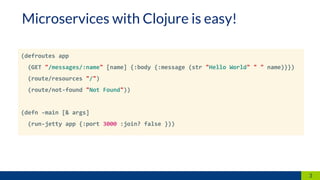 3
(defroutes app
(GET "/messages/:name" [name] {:body {:message (str "Hello World" " " name)}})
(route/resources "/")
(route/not-found "Not Found"))
(defn -main [& args]
(run-jetty app {:port 3000 :join? false }))
Microservices with Clojure is easy!
 
