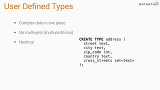 User Deﬁned Types
• Complex data in one place
• No multi-gets (multi-partitions)
• Nesting!
CREATE TYPE address (
street text,
city text,
zip_code int,
country text,
cross_streets set<text>
);
 