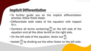 Implicit Differentiation
• To further guide you on the implicit differentiation
process, follow these steps:
• Differentiate both sides of the equation with respect
to 𝑥.
• Combine all terms containing
𝑑𝑦
𝑑𝑥
on the left side of the
equation and all the other terms on the right side.
• On the left side of the equation, factor out
𝑑𝑦
𝑑𝑥
.
• Isolate
𝑑𝑦
𝑑𝑥
by dividing out the other factor on the left side.
 