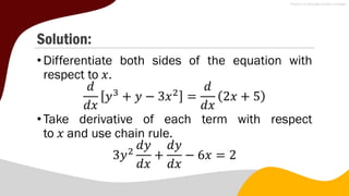 Solution:
•Differentiate both sides of the equation with
respect to 𝑥.
𝑑
𝑑𝑥
𝑦3
+ 𝑦 − 3𝑥2
=
𝑑
𝑑𝑥
2𝑥 + 5
•Take derivative of each term with respect
to 𝑥 and use chain rule.
3𝑦2
𝑑𝑦
𝑑𝑥
+
𝑑𝑦
𝑑𝑥
− 6𝑥 = 2
 