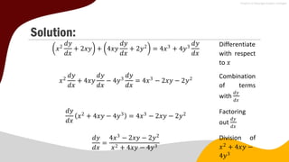 Solution:
𝑥2
𝑑𝑦
𝑑𝑥
+ 2𝑥𝑦 + 4𝑥𝑦
𝑑𝑦
𝑑𝑥
+ 2𝑦2
= 4𝑥3
+ 4𝑦3
𝑑𝑦
𝑑𝑥
Differentiate
with respect
to 𝑥
𝑥2
𝑑𝑦
𝑑𝑥
+ 4𝑥𝑦
𝑑𝑦
𝑑𝑥
− 4𝑦3
𝑑𝑦
𝑑𝑥
= 4𝑥3
− 2𝑥𝑦 − 2𝑦2 Combination
of terms
with
𝑑𝑦
𝑑𝑥
𝑑𝑦
𝑑𝑥
(𝑥2
+ 4𝑥𝑦 − 4𝑦3) = 4𝑥3
− 2𝑥𝑦 − 2𝑦2 Factoring
out
𝑑𝑦
𝑑𝑥
𝑑𝑦
𝑑𝑥
=
4𝑥3
− 2𝑥𝑦 − 2𝑦2
𝑥2 + 4𝑥𝑦 − 4𝑦3
Division of
𝑥2
+ 4𝑥𝑦 −
4𝑦3
 