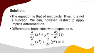Solution:
•The equation is that of unit circle. Thus, it is not
a function. We can, however, restrict to apply
implicit differentiation.
•Differentiate both sides with respect to 𝑥.
𝑑
𝑑𝑥
𝑥2
+ 𝑦2
=
𝑑𝑦
𝑑𝑥
1
𝑑
𝑑𝑥
𝑥2
+
𝑑
𝑑𝑥
𝑦2
= 0
 