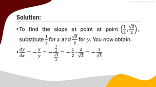 Solution:
•To find the slope at point at point
1
2
,
3
2
,
substitute
1
2
for 𝑥 and
3
2
for 𝑦. You now obtain.
•
𝑑𝑦
𝑑𝑥
= −
𝑥
𝑦
= −
1
2
3
2
= −
1
2
∙
2
3
= −
1
3
 