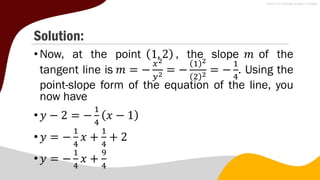 Solution:
•Now, at the point 1, 2 , the slope 𝑚 of the
tangent line is 𝑚 = −
𝑥2
𝑦2 = −
1 2
2 2 = −
1
4
. Using the
point-slope form of the equation of the line, you
now have
•𝑦 − 2 = −
1
4
𝑥 − 1
•𝑦 = −
1
4
𝑥 +
1
4
+ 2
•𝑦 = −
1
4
𝑥 +
9
4
 