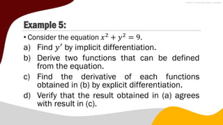 Example 5:
• Consider the equation 𝑥2
+ 𝑦2
= 9.
a) Find 𝑦′
by implicit differentiation.
b) Derive two functions that can be defined
from the equation.
c) Find the derivative of each functions
obtained in (b) by explicit differentiation.
d) Verify that the result obtained in (a) agrees
with result in (c).
 