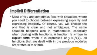 Implicit Differentiation
• Most of you are sometimes face with situations where
you need to choose between expressing explicitly and
expressing implicitly. Of course, you will choose the
one that is clear and not ambiguous. The same
situation happens also in mathematics, especially
when dealing with functions. A function is written in
explicit form when it is expressed as 𝑦 = 𝑓(𝑥). All
functions that are dealt with in the previous modules
are written in this form.
 