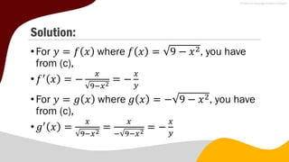 Solution:
•For 𝑦 = 𝑓 𝑥 where 𝑓 𝑥 = 9 − 𝑥2, you have
from (c),
•𝑓′
𝑥 = −
𝑥
9−𝑥2
= −
𝑥
𝑦
•For 𝑦 = 𝑔 𝑥 where 𝑔 𝑥 = − 9 − 𝑥2, you have
from (c),
•𝑔′
𝑥 =
𝑥
9−𝑥2
=
𝑥
− 9−𝑥2
= −
𝑥
𝑦
 