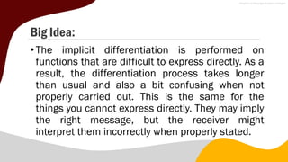 Big Idea:
•The implicit differentiation is performed on
functions that are difficult to express directly. As a
result, the differentiation process takes longer
than usual and also a bit confusing when not
properly carried out. This is the same for the
things you cannot express directly. They may imply
the right message, but the receiver might
interpret them incorrectly when properly stated.
 