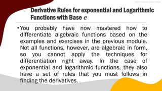 Derivative Rules for exponential and Logarithmic
Functions with Base 𝒆
•You probably have now mastered how to
differentiate algebraic functions based on the
examples and exercises in the previous module.
Not all functions, however, are algebraic in form,
so you cannot apply the techniques for
differentiation right away. In the case of
exponential and logarithmic functions, they also
have a set of rules that you must follows in
finding the derivatives.
 