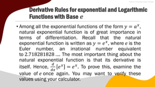 Derivative Rules for exponential and Logarithmic
Functions with Base 𝒆
• Among all the exponential functions of the form 𝑦 = 𝑎𝑥
,
natural exponential function is of great importance in
terms of differentiation. Recall that the natural
exponential function is written as 𝑦 = 𝑒𝑥
, where 𝑒 is the
Euler number, an irrational number equivalent
to 2.718281828 …. The most important thing about the
natural exponential function is that its derivative is
itself. Hence,
𝑑
𝑑𝑥
𝑒𝑥
= 𝑒𝑥
. To prove this, examine the
value of 𝑒 once again. You may want to verify these
values using your calculator.
 