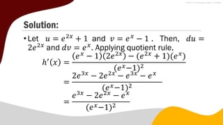 Solution:
•Let 𝑢 = 𝑒2𝑥
+ 1 and 𝑣 = 𝑒𝑥
− 1 . Then, 𝑑𝑢 =
2𝑒2𝑥
and 𝑑𝑣 = 𝑒𝑥
. Applying quotient rule,
ℎ′
𝑥 =
𝑒𝑥
− 1 2𝑒2𝑥
− (𝑒2𝑥
+ 1)(𝑒𝑥
)
(𝑒𝑥−1)2
=
2𝑒3𝑥
− 2𝑒2𝑥
− 𝑒3𝑥
− 𝑒𝑥
(𝑒𝑥−1)2
=
𝑒3𝑥
− 2𝑒2𝑥
− 𝑒𝑥
(𝑒𝑥−1)2
 