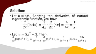 Solution:
•Let 𝑢 = 4𝑥 . Applying the derivative of natural
logarithmic function, you have
𝑑
𝑑𝑥
ln 4𝑥 =
1
4𝑥
∙
𝑑
𝑑𝑥
4𝑥 =
4
4𝑥
=
1
𝑥
•Let 𝑢 = 5𝑥2
+ 3. Then,
𝑑
𝑑𝑥
ln(5𝑥2
+ 3) =
1
5𝑥2 + 3
∙
𝑑
𝑑𝑥
(5𝑥2
+ 3) =
1
5𝑥2 + 3
(10𝑥) =
10𝑥
5𝑥2 + 3
 