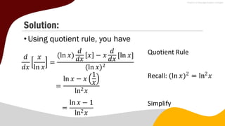 Solution:
•Using quotient rule, you have
𝑑
𝑑𝑥
𝑥
ln 𝑥
=
(ln 𝑥)
𝑑
𝑑𝑥
𝑥 − 𝑥
𝑑
𝑑𝑥
[ln 𝑥]
(ln 𝑥)2
Quotient Rule
=
ln 𝑥 − 𝑥
1
𝑥
ln2𝑥
Recall: (ln 𝑥)2
= ln2
𝑥
=
ln 𝑥 − 1
ln2𝑥
Simplify
 