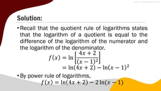 Solution:
•Recall that the quotient rule of logarithms states
that the logarithm of a quotient is equal to the
difference of the logarithm of the numerator and
the logarithm of the denominator.
𝑓 𝑥 = ln
4𝑥 + 2
𝑥 − 1 2
= ln 4𝑥 + 2 − ln 𝑥 − 1 2
•By power rule of logarithms,
𝑓 𝑥 = ln 4𝑥 + 2 − 2 ln(𝑥 − 1)
 
