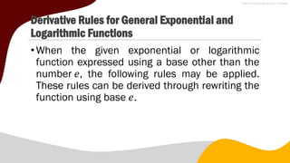 Derivative Rules for General Exponential and
Logarithmic Functions
•When the given exponential or logarithmic
function expressed using a base other than the
number 𝑒, the following rules may be applied.
These rules can be derived through rewriting the
function using base 𝑒.
 