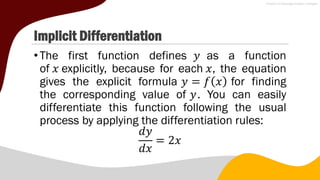 Implicit Differentiation
•The first function defines 𝑦 as a function
of 𝑥 explicitly, because for each 𝑥, the equation
gives the explicit formula 𝑦 = 𝑓 𝑥 for finding
the corresponding value of 𝑦. You can easily
differentiate this function following the usual
process by applying the differentiation rules:
𝑑𝑦
𝑑𝑥
= 2𝑥
 