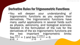 Derivative Rules for Trigonometric Functions
•You will deepen your understanding of
trigonometric functions as you explore their
derivatives. The trigonometric functions have
many useful applications in several fields such
as physics, astronomy, and biological sciences.
Needed in the formulation of the rule for the
derivatives of the six trigonometric functions are
the two important trigonometric limits:
lim
𝑥→0
sin 𝑥
𝑥
= 1 and lim
𝑥→0
1−cos 𝑥
𝑥
= 0.
 