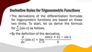 Derivative Rules for Trigonometric Functions
•The derivations of the differentiation formulas
for trigonometric functions are based on these
two limits. To start, let us derive the formula
for
𝑑
𝑑𝑥
sin 𝑥 as follows.
•By the definition of the derivative,
𝑑
𝑑𝑥
sin 𝑥 = lim
ℎ→0
sin 𝑥 + ℎ − sin 𝑥
ℎ
 