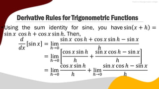 Derivative Rules for Trigonometric Functions
•Using the sum identity for sine, you have sin 𝑥 + ℎ =
sin 𝑥 cos ℎ + cos 𝑥 sin ℎ. Then,
𝑑
𝑑𝑥
sin 𝑥 = lim
ℎ→0
sin 𝑥 cos ℎ + cos 𝑥 sin ℎ − sin 𝑥
ℎ
= lim
ℎ→0
cos 𝑥 sin ℎ
ℎ
+
sin 𝑥 cos ℎ − sin 𝑥
ℎ
= lim
ℎ→0
cos 𝑥 sin ℎ
ℎ
+ lim
ℎ→0
sin 𝑥 cos ℎ − sin 𝑥
ℎ
 