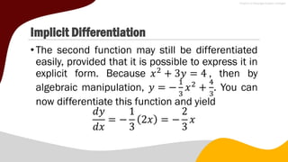 Implicit Differentiation
•The second function may still be differentiated
easily, provided that it is possible to express it in
explicit form. Because 𝑥2
+ 3𝑦 = 4 , then by
algebraic manipulation, 𝑦 = −
1
3
𝑥2
+
4
3
. You can
now differentiate this function and yield
𝑑𝑦
𝑑𝑥
= −
1
3
2𝑥 = −
2
3
𝑥
 
