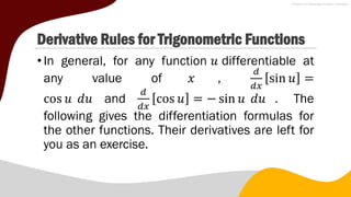 Derivative Rules for Trigonometric Functions
•In general, for any function 𝑢 differentiable at
any value of 𝑥 ,
𝑑
𝑑𝑥
sin 𝑢 =
cos 𝑢 𝑑𝑢 and
𝑑
𝑑𝑥
cos 𝑢 = − sin 𝑢 𝑑𝑢 . The
following gives the differentiation formulas for
the other functions. Their derivatives are left for
you as an exercise.
 