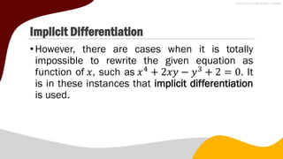 Implicit Differentiation
•However, there are cases when it is totally
impossible to rewrite the given equation as
function of 𝑥, such as 𝑥4
+ 2𝑥𝑦 − 𝑦3
+ 2 = 0. It
is in these instances that implicit differentiation
is used.
 
