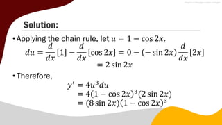 Solution:
• Applying the chain rule, let 𝑢 = 1 − cos 2𝑥.
𝑑𝑢 =
𝑑
𝑑𝑥
1 −
𝑑
𝑑𝑥
cos 2𝑥 = 0 − − sin 2𝑥
𝑑
𝑑𝑥
2𝑥
= 2 sin 2𝑥
• Therefore,
𝑦′
= 4𝑢3
𝑑𝑢
= 4 1 − cos 2𝑥 3
(2 sin 2𝑥)
= (8 sin 2𝑥) 1 − cos 2𝑥 3
 