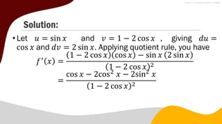 Solution:
• Let 𝑢 = sin 𝑥 and 𝑣 = 1 − 2 cos 𝑥 , giving 𝑑𝑢 =
cos 𝑥 and 𝑑𝑣 = 2 sin 𝑥. Applying quotient rule, you have
𝑓′
𝑥 =
1 − 2 cos 𝑥 cos 𝑥 − sin 𝑥 2 sin 𝑥
1 − 2 cos 𝑥 2
=
cos 𝑥 − 2cos2
𝑥 − 2sin2
𝑥
1 − 2 cos 𝑥 2
 