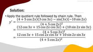 Solution:
• Apply the quotient rule followed by chain rule. Then
𝑦′
=
4 + 5 cos 2𝑥 3 cos 3𝑥 − sin 3𝑥 −10 sin 2𝑥
4 + 5 cos 2𝑥 2
=
12 cos 3𝑥 + 15 cos 2𝑥 cos 3𝑥 + (10 sin 2𝑥 sin 3𝑥)
4 + 5 cos 2𝑥 2
=
12 cos 3𝑥 + 15 cos 2𝑥 cos 3𝑥 + 10 sin 2𝑥 sin 3𝑥
4 + 5 cos 2𝑥 2
 
