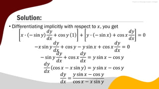 Solution:
• Differentiating implicitly with respect to 𝑥, you get
𝑥 ∙ − sin 𝑦
𝑑𝑦
𝑑𝑥
+ cos 𝑦 1 + 𝑦 ∙ − sin 𝑥 + cos 𝑥
𝑑𝑦
𝑑𝑥
= 0
−𝑥 sin 𝑦
𝑑𝑦
𝑑𝑥
+ cos 𝑦 − 𝑦 sin 𝑥 + cos 𝑥
𝑑𝑦
𝑑𝑥
= 0
− sin 𝑦
𝑑𝑦
𝑑𝑥
+ cos 𝑥
𝑑𝑦
𝑑𝑥
= 𝑦 sin 𝑥 − cos 𝑦
𝑑𝑦
𝑑𝑥
cos 𝑥 − 𝑥 sin 𝑦 = 𝑦 sin 𝑥 − cos 𝑦
𝑑𝑦
𝑑𝑥
=
𝑦 sin 𝑥 − cos 𝑦
cos 𝑥 − 𝑥 sin 𝑦
 