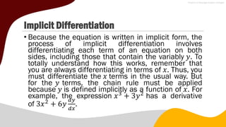 Implicit Differentiation
• Because the equation is written in implicit form, the
process of implicit differentiation involves
differentiating each term of an equation on both
sides, including those that contain the variably 𝑦. To
totally understand how this works, remember that
you are always differentiating in terms of 𝑥. Thus, you
must differentiate the 𝑥 terms in the usual way. But
for the 𝑦 terms, the chain rule must be applied
because 𝑦 is defined implicitly as a function of 𝑥. For
example, the expression 𝑥3
+ 3𝑦2
has a derivative
of 3𝑥2
+ 6𝑦
𝑑𝑦
𝑑𝑥
.
 