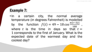 Example 7:
•In a certain city, the normal average
temperature (in degrees Fahrenheit) is modelled
by the function 𝑓 𝑡 = 49 − 18 cos
𝜋(𝑡−32)
180
,
where 𝑡 is the time in days so that 𝑡 =
1 corresponds to the first of January. What is the
expected date of the warmest day and the
coolest day?
 