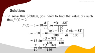Solution:
• To solve this problem, you need to find the value of 𝑡 such
that 𝑓′
𝑡 = 0.
𝑓′
𝑡 = 0 − 18
𝑑
𝑑𝑡
cos
𝜋 𝑡 − 32
180
= −18 − sin
𝜋 𝑡 − 32
180
∙
𝑑
𝑑𝑡
𝜋 𝑡 − 32
180
= 18 sin
𝜋(𝑡 − 32)
180
∙
𝜋
180
=
𝜋
10
sin
𝜋 𝑡 − 32
180
 