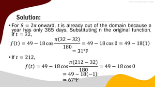 Solution:
• For 𝜃 = 2𝜋 onward, 𝑡 is already out of the domain because a
year has only 365 days. Substituting n the original function,
if 𝑡 = 32,
𝑓 𝑡 = 49 − 18 cos
𝜋 32 − 32
180
= 49 − 18 cos 0 = 49 − 18 1
= 31℉
• If 𝑡 = 212,
𝑓 𝑡 = 49 − 18 cos
𝜋 212 − 32
180
= 49 − 18 cos 0
= 49 − 18 −1
= 67℉
 