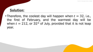 Solution:
• Therefore, the coolest day will happen when 𝑡 = 32, i.e.,
the first of February, and the warmest day will be
when 𝑡 = 212, or 31st of July, provided that it is not leap
year.
 