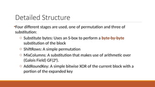 Detailed Structure
•Four different stages are used, one of permutation and three of
substitution:
o Substitute bytes: Uses an S-box to perform a byte-by-byte
substitution of the block
o ShiftRows: A simple permutation
o MixColumns: A substitution that makes use of arithmetic over
(Galois Field) GF(28
).
o AddRoundKey: A simple bitwise XOR of the current block with a
portion of the expanded key
 