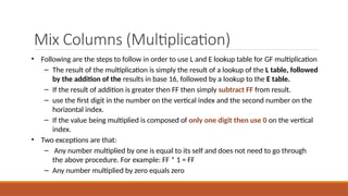 Mix Columns (Multiplication)
• Following are the steps to follow in order to use L and E lookup table for GF multiplication
– The result of the multiplication is simply the result of a lookup of the L table, followed
by the addition of the results in base 16, followed by a lookup to the E table.
– If the result of addition is greater then FF then simply subtract FF from result.
– use the first digit in the number on the vertical index and the second number on the
horizontal index.
– If the value being multiplied is composed of only one digit then use 0 on the vertical
index.
• Two exceptions are that:
– Any number multiplied by one is equal to its self and does not need to go through
the above procedure. For example: FF * 1 = FF
– Any number multiplied by zero equals zero
 